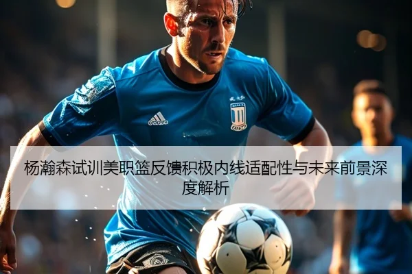 杨瀚森试训美职篮反馈积极内线适配性与未来前景深度解析