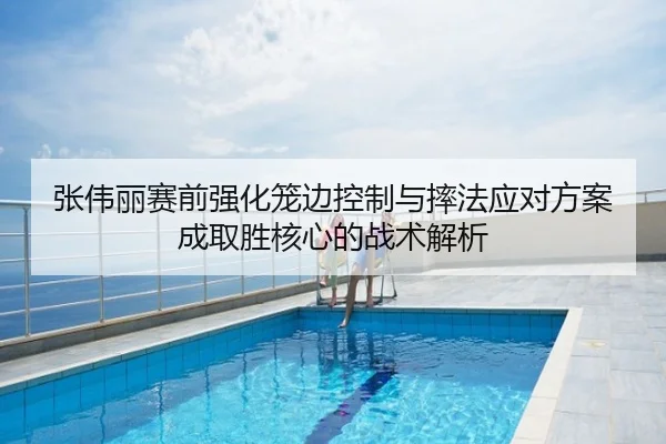 张伟丽赛前强化笼边控制与摔法应对方案成取胜核心的战术解析