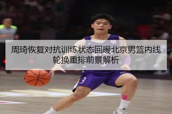 周琦恢复对抗训练状态回暖北京男篮内线轮换重排前景解析